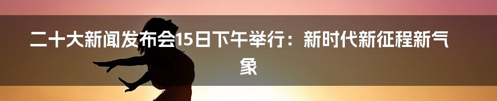 二十大新闻发布会15日下午举行：新时代新征程新气象