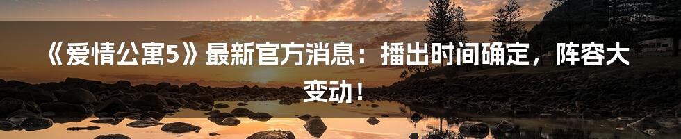 《爱情公寓5》最新官方消息：播出时间确定，阵容大变动！