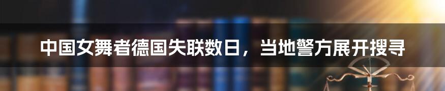 中国女舞者德国失联数日，当地警方展开搜寻