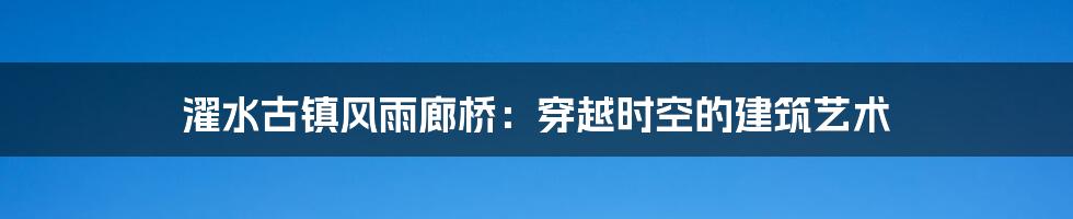 濯水古镇风雨廊桥：穿越时空的建筑艺术