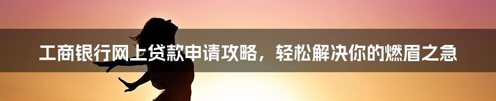 工商银行网上贷款申请攻略，轻松解决你的燃眉之急