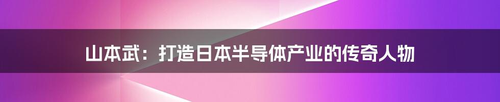 山本武：打造日本半导体产业的传奇人物