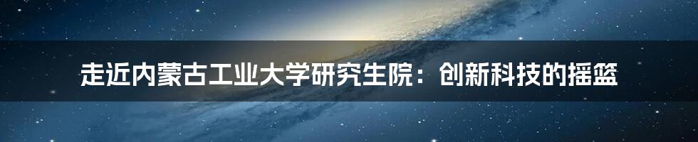 走近内蒙古工业大学研究生院：创新科技的摇篮