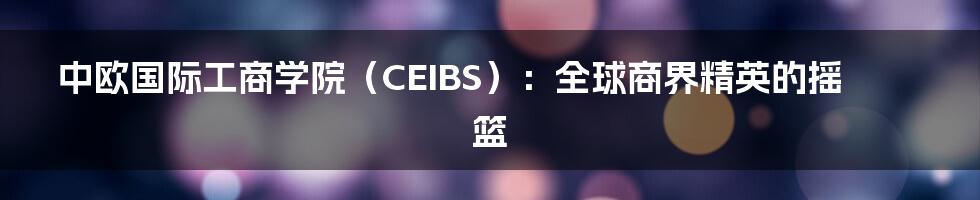 中欧国际工商学院（CEIBS）：全球商界精英的摇篮