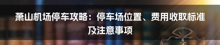 萧山机场停车攻略：停车场位置、费用收取标准及注意事项