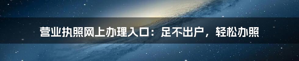 营业执照网上办理入口：足不出户，轻松办照