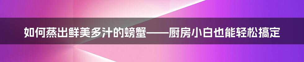 如何蒸出鲜美多汁的螃蟹——厨房小白也能轻松搞定