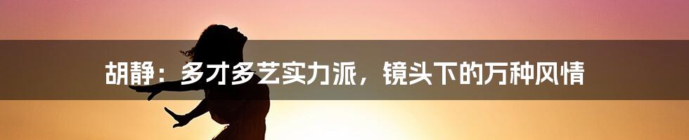 胡静：多才多艺实力派，镜头下的万种风情