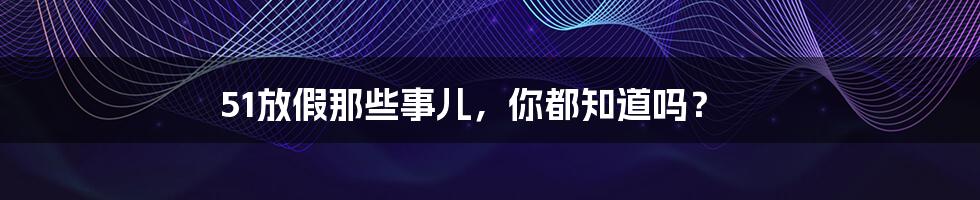 51放假那些事儿，你都知道吗？