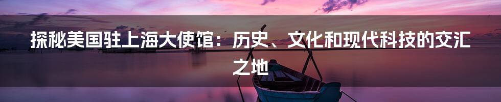 探秘美国驻上海大使馆：历史、文化和现代科技的交汇之地