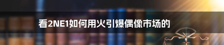 看2NE1如何用火引爆偶像市场的