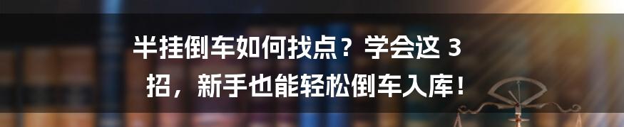 半挂倒车如何找点？学会这 3 招，新手也能轻松倒车入库！