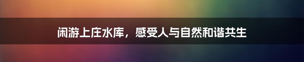 闲游上庄水库，感受人与自然和谐共生