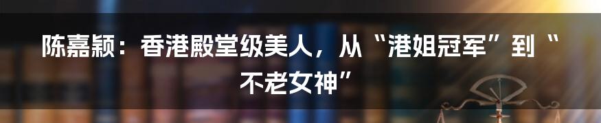 陈嘉颖：香港殿堂级美人，从“港姐冠军”到“不老女神”