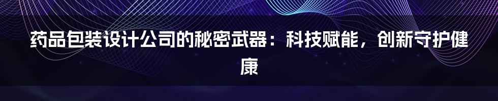 药品包装设计公司的秘密武器：科技赋能，创新守护健康