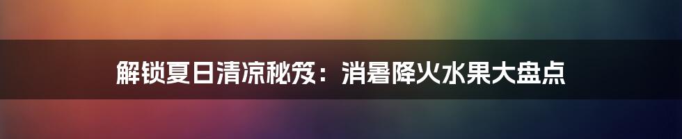 解锁夏日清凉秘笈：消暑降火水果大盘点