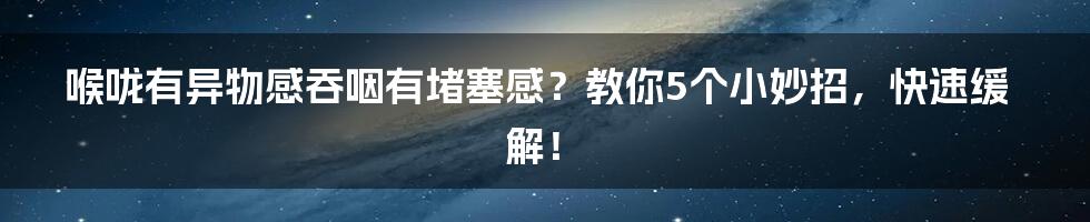 喉咙有异物感吞咽有堵塞感？教你5个小妙招，快速缓解！