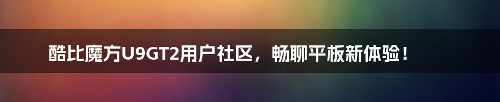 酷比魔方U9GT2用户社区，畅聊平板新体验！