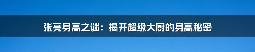 张亮身高之谜：揭开超级大厨的身高秘密