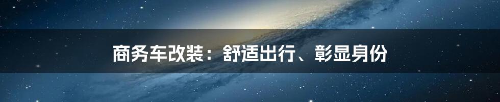 商务车改装：舒适出行、彰显身份