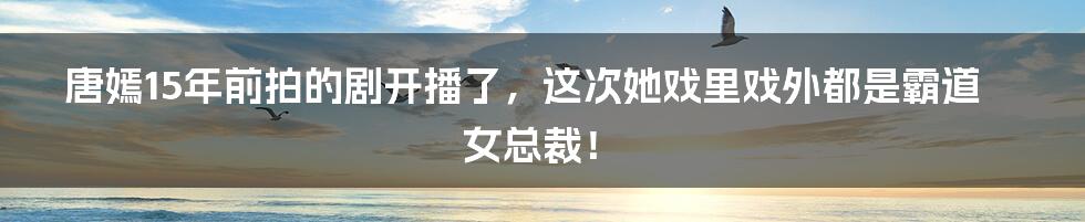 唐嫣15年前拍的剧开播了，这次她戏里戏外都是霸道女总裁！