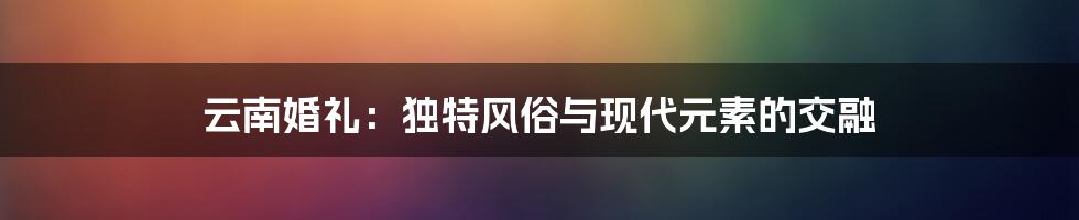 云南婚礼：独特风俗与现代元素的交融