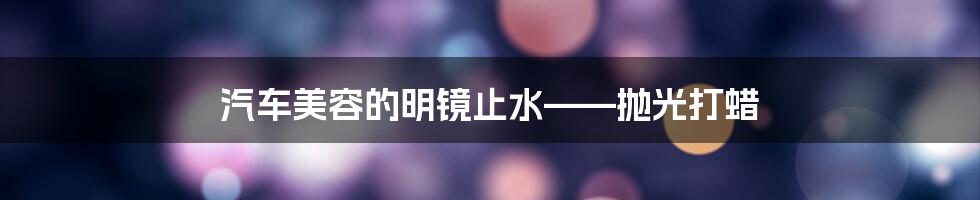 汽车美容的明镜止水——抛光打蜡