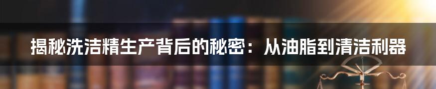 揭秘洗洁精生产背后的秘密：从油脂到清洁利器