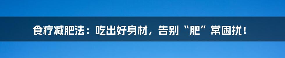 食疗减肥法：吃出好身材，告别“肥”常困扰！