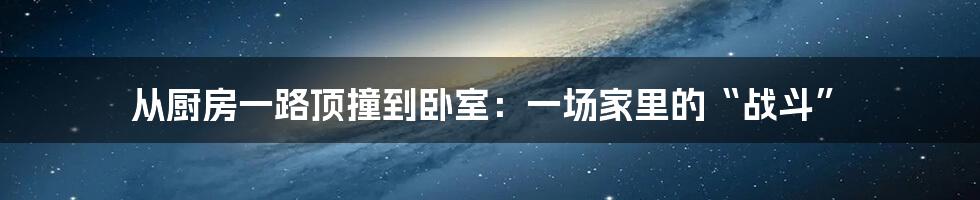 从厨房一路顶撞到卧室：一场家里的“战斗”