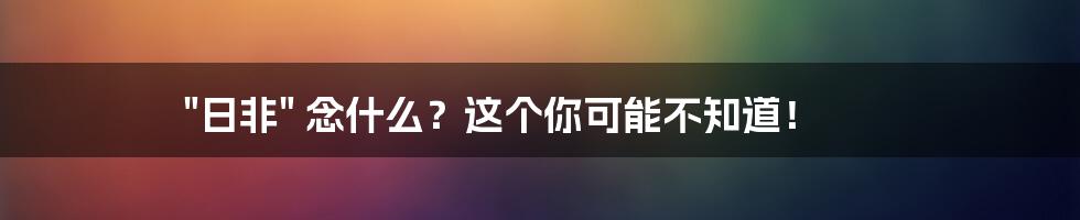 "日非" 念什么？这个你可能不知道！