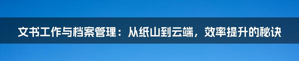 文书工作与档案管理：从纸山到云端，效率提升的秘诀