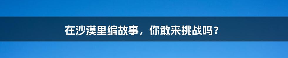 在沙漠里编故事，你敢来挑战吗？