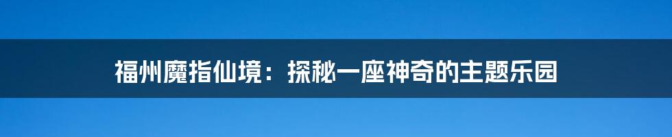 福州魔指仙境：探秘一座神奇的主题乐园