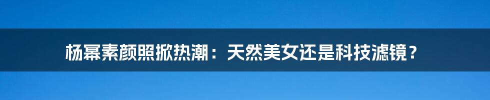 杨幂素颜照掀热潮：天然美女还是科技滤镜？