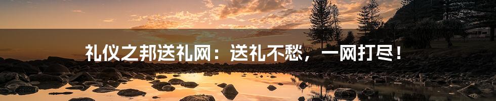 礼仪之邦送礼网：送礼不愁，一网打尽！