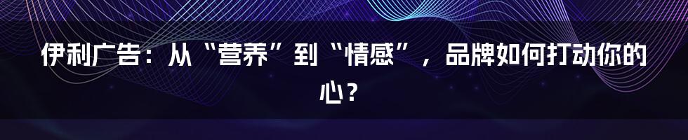 伊利广告：从“营养”到“情感”，品牌如何打动你的心？