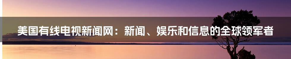 美国有线电视新闻网：新闻、娱乐和信息的全球领军者