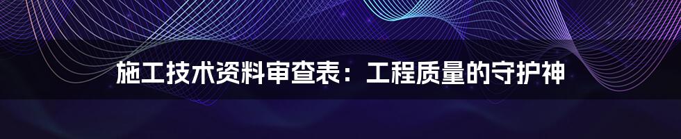 施工技术资料审查表：工程质量的守护神