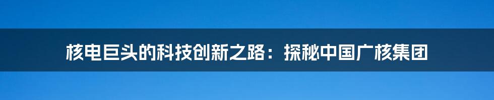 核电巨头的科技创新之路：探秘中国广核集团