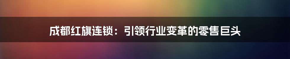 成都红旗连锁：引领行业变革的零售巨头