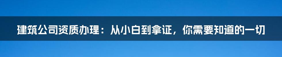 建筑公司资质办理：从小白到拿证，你需要知道的一切