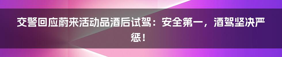 交警回应蔚来活动品酒后试驾：安全第一，酒驾坚决严惩！