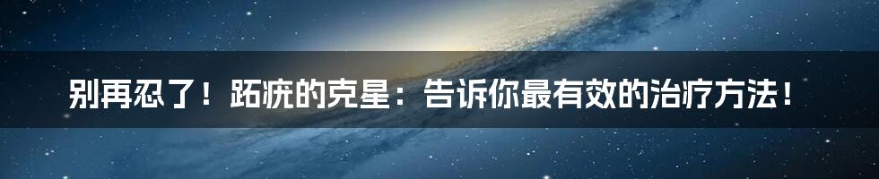 别再忍了！跖疣的克星：告诉你最有效的治疗方法！