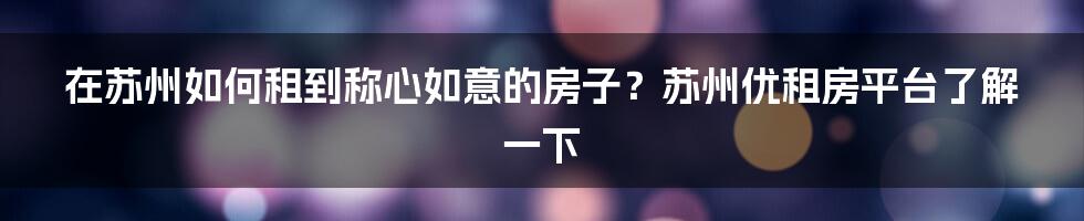 在苏州如何租到称心如意的房子？苏州优租房平台了解一下