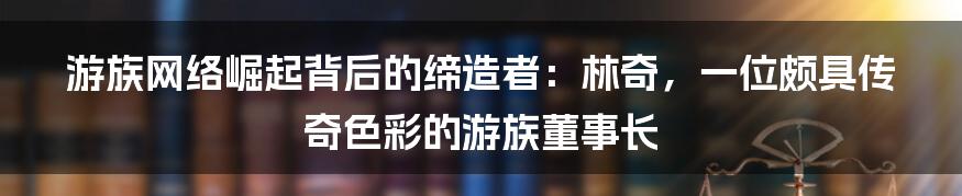 游族网络崛起背后的缔造者：林奇，一位颇具传奇色彩的游族董事长