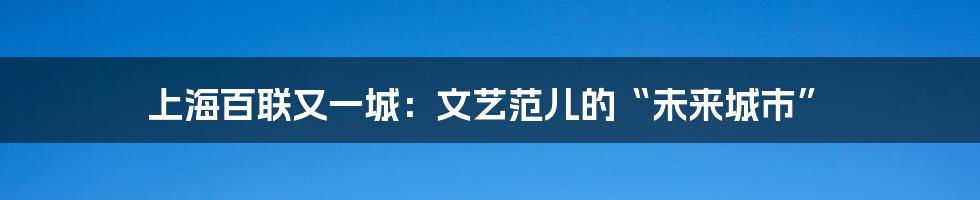 上海百联又一城：文艺范儿的“未来城市”