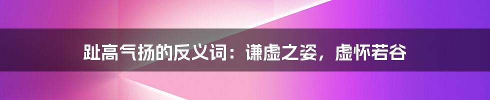 趾高气扬的反义词：谦虚之姿，虚怀若谷