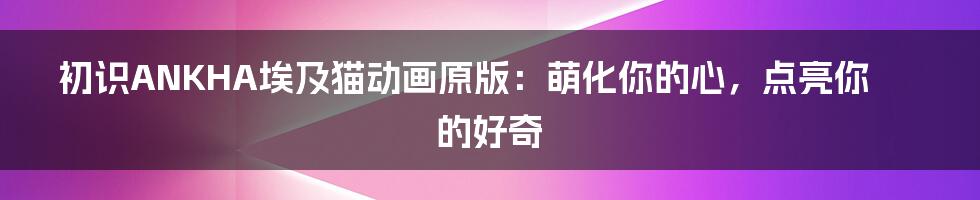 初识ANKHA埃及猫动画原版：萌化你的心，点亮你的好奇