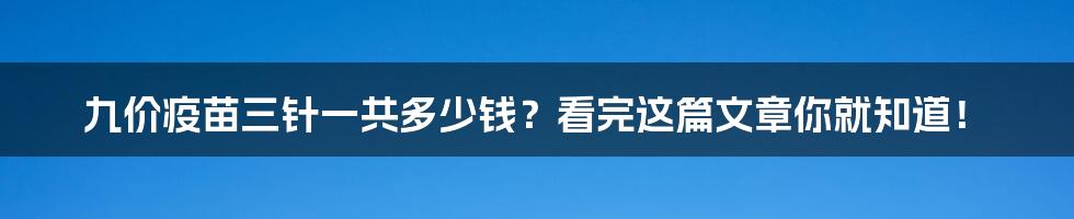 九价疫苗三针一共多少钱？看完这篇文章你就知道！